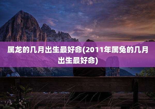 属龙的几月出生最好命(2011年属兔的几月出生最好命)