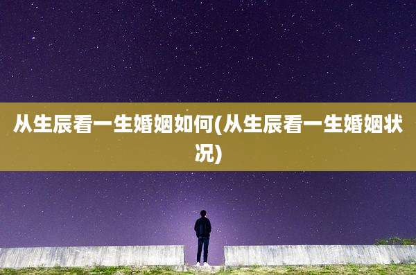 从生辰看一生婚姻如何(从生辰看一生婚姻状况)