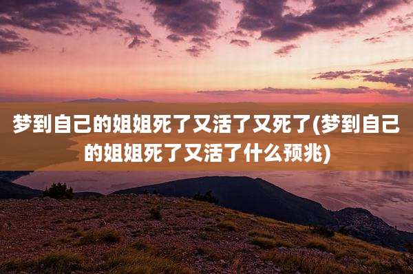 梦到自己的姐姐死了又活了又死了(梦到自己的姐姐死了又活了什么预兆)