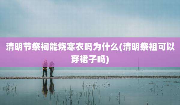 清明节祭祠能烧寒衣吗为什么(清明祭祖可以穿裙子吗)