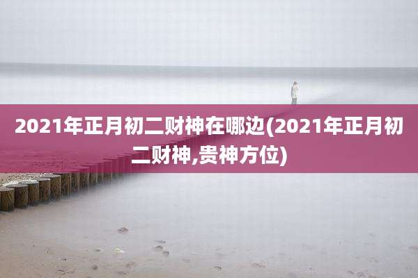 2021年正月初二财神在哪边(2021年正月初二财神,贵神方位)