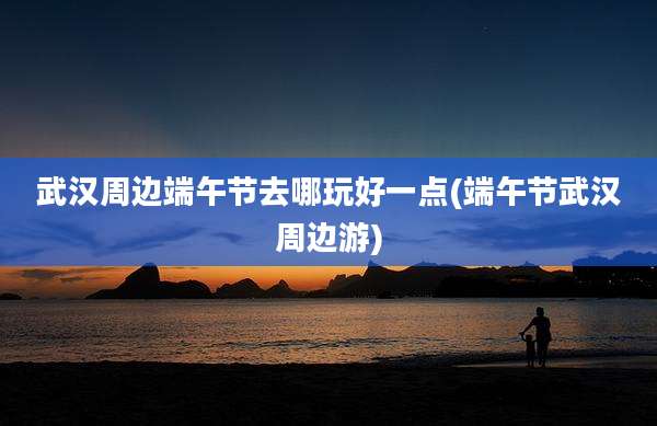 武汉周边端午节去哪玩好一点(端午节武汉周边游)