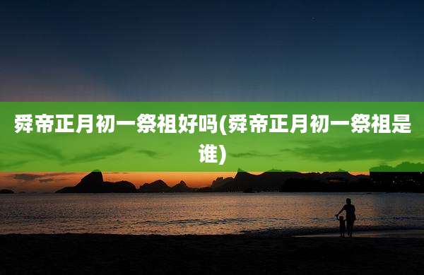 舜帝正月初一祭祖好吗(舜帝正月初一祭祖是谁)