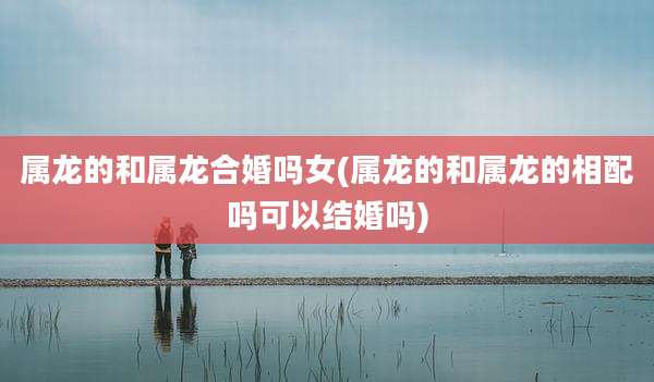 属龙的和属龙合婚吗女(属龙的和属龙的相配吗可以结婚吗)