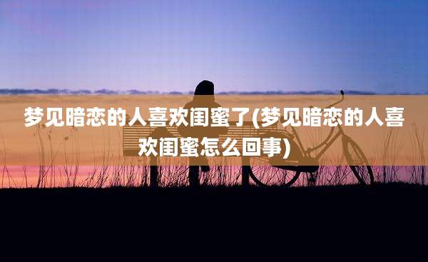 梦见暗恋的人喜欢闺蜜了(梦见暗恋的人喜欢闺蜜怎么回事)