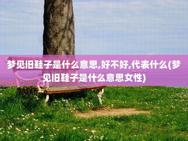 梦见旧鞋子是什么意思,好不好,代表什么(梦见旧鞋子是什么意思女性)