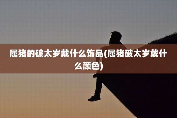 属猪的破太岁戴什么饰品(属猪破太岁戴什么颜色)