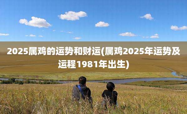 2025属鸡的运势和财运(属鸡2025年运势及运程1981年出生)