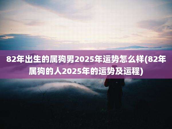 82年出生的属狗男2025年运势怎么样(82年属狗的人2025年的运势及运程)