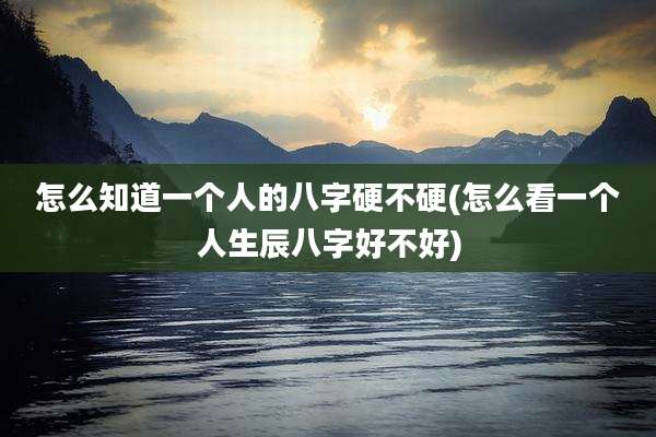 怎么知道一个人的八字硬不硬(怎么看一个人生辰八字好不好)