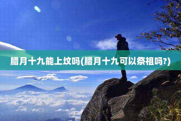 腊月十九能上坟吗(腊月十九可以祭祖吗?)