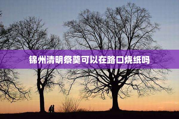 锦州清明祭奠可以在路口烧纸吗