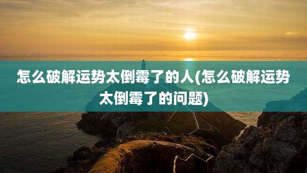 怎么破解运势太倒霉了的人(怎么破解运势太倒霉了的问题)