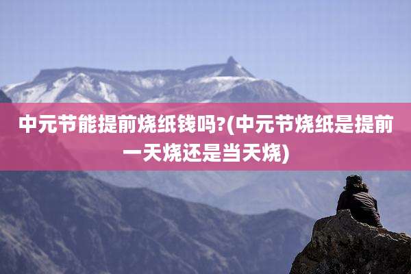 中元节能提前烧纸钱吗?(中元节烧纸是提前一天烧还是当天烧)