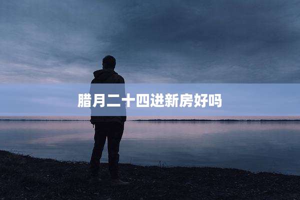 腊月二十四进新房好吗