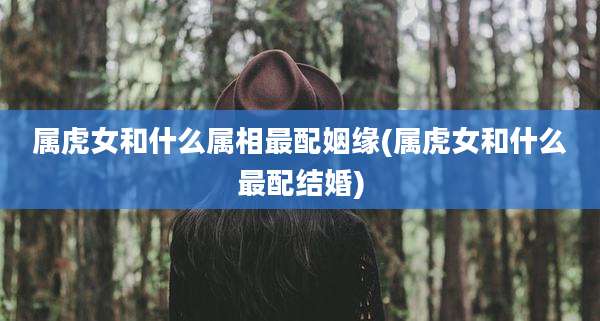 属虎女和什么属相最配姻缘(属虎女和什么最配结婚)