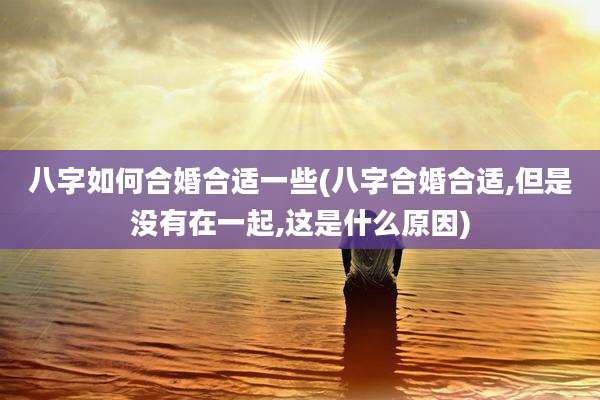 八字如何合婚合适一些(八字合婚合适,但是没有在一起,这是什么原因)
