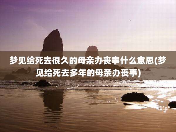 梦见给死去很久的母亲办丧事什么意思(梦见给死去多年的母亲办丧事)
