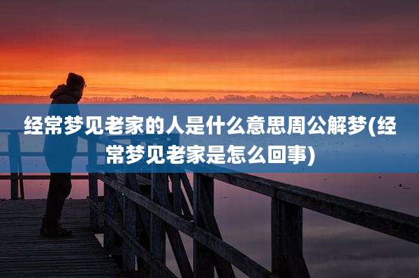 经常梦见老家的人是什么意思周公解梦(经常梦见老家是怎么回事)