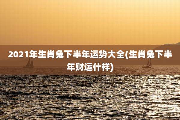 2021年生肖兔下半年运势大全(生肖兔下半年财运什样)
