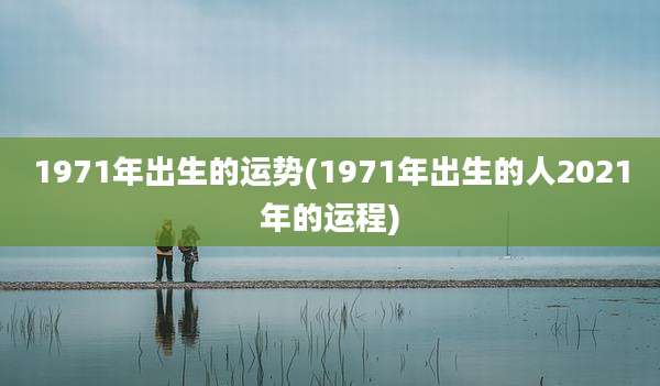 1971年出生的运势(1971年出生的人2021年的运程)