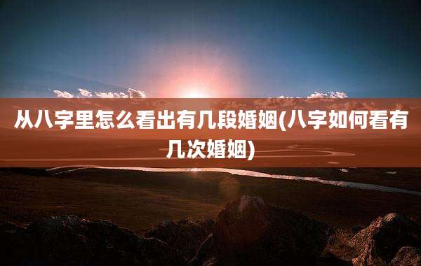 从八字里怎么看出有几段婚姻(八字如何看有几次婚姻)