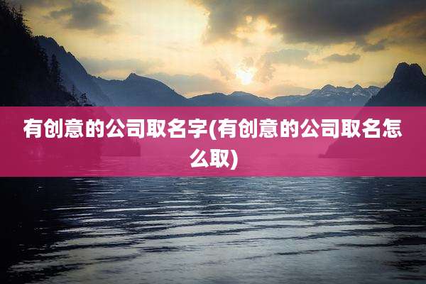 有创意的公司取名字(有创意的公司取名怎么取)