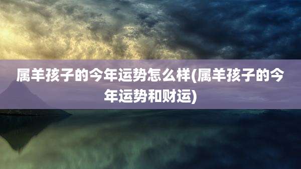 属羊孩子的今年运势怎么样(属羊孩子的今年运势和财运)