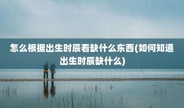 怎么根据出生时辰看缺什么东西(如何知道出生时辰缺什么)
