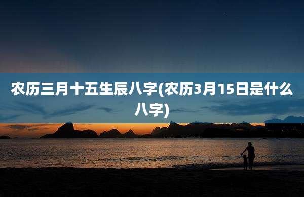 农历三月十五生辰八字(农历3月15日是什么八字)