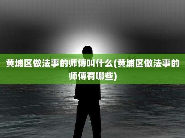 黄埔区做法事的师傅叫什么(黄埔区做法事的师傅有哪些)