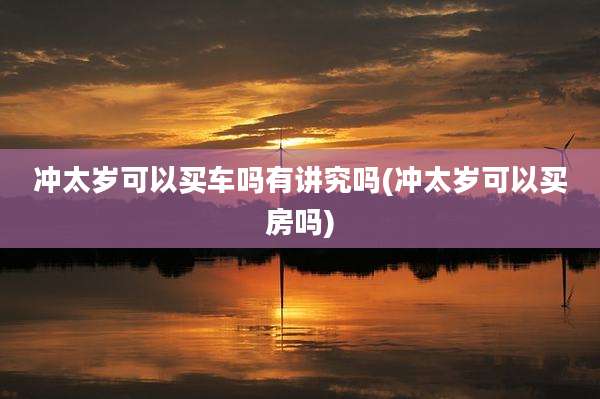 冲太岁可以买车吗有讲究吗(冲太岁可以买房吗)