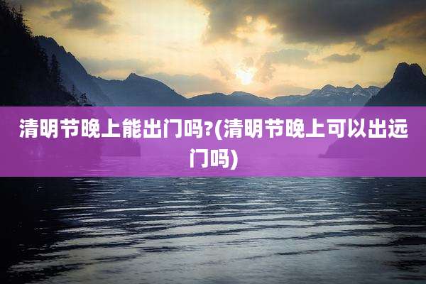 清明节晚上能出门吗?(清明节晚上可以出远门吗)