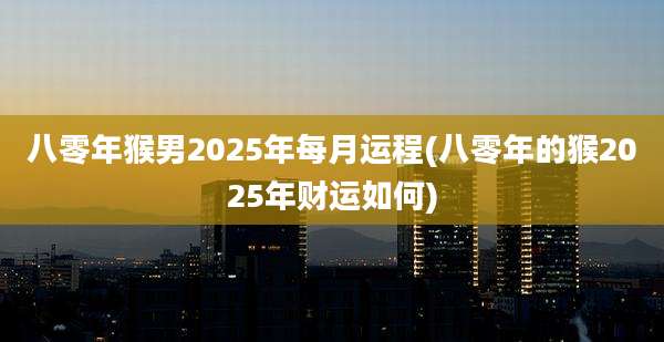 八零年猴男2025年每月运程(八零年的猴2025年财运如何)