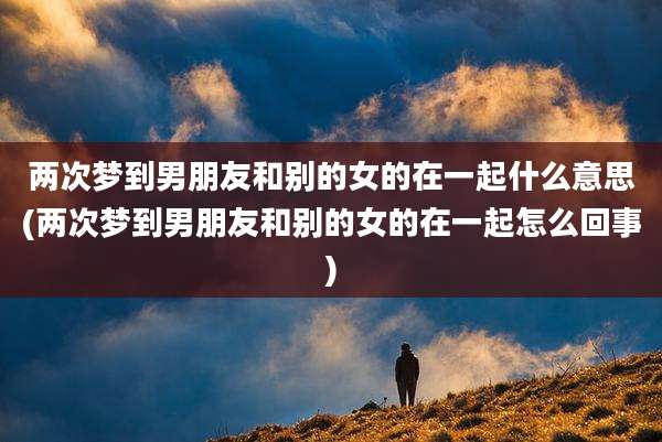 两次梦到男朋友和别的女的在一起什么意思(两次梦到男朋友和别的女的在一起怎么回事)