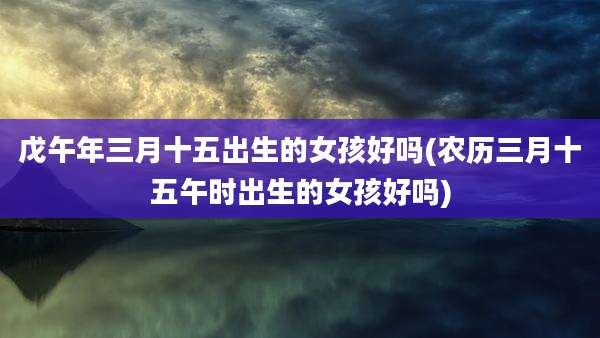 戊午年三月十五出生的女孩好吗(农历三月十五午时出生的女孩好吗)