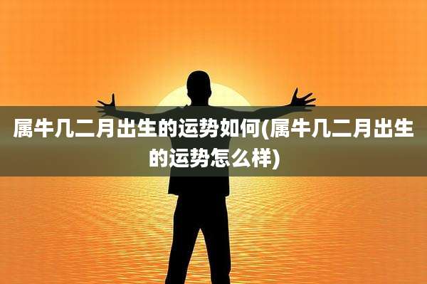 属牛几二月出生的运势如何(属牛几二月出生的运势怎么样)