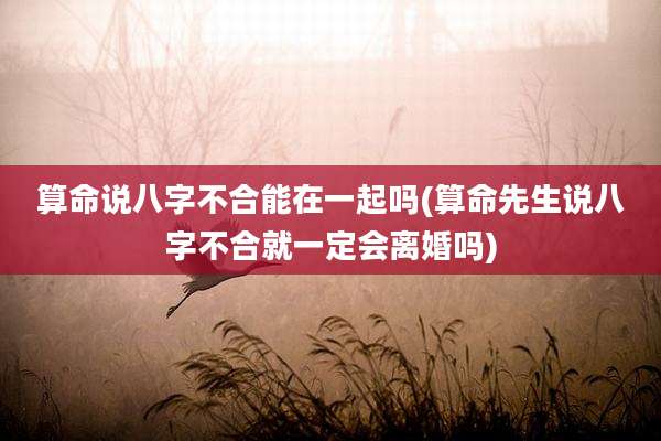 算命说八字不合能在一起吗(算命先生说八字不合就一定会离婚吗)