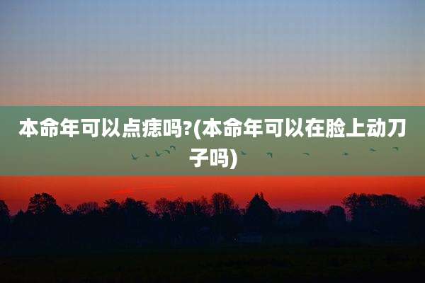 本命年可以点痣吗?(本命年可以在脸上动刀子吗)