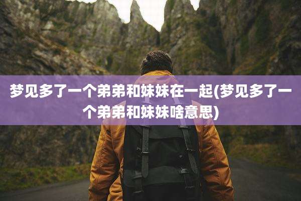 梦见多了一个弟弟和妹妹在一起(梦见多了一个弟弟和妹妹啥意思)