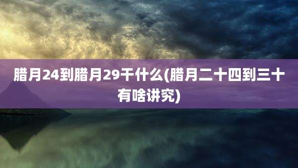 腊月24到腊月29干什么(腊月二十四到三十有啥讲究)