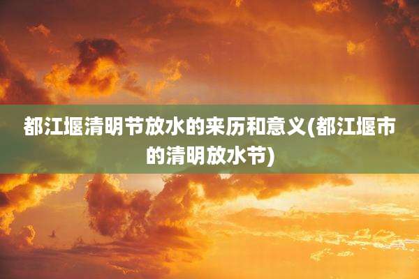 都江堰清明节放水的来历和意义(都江堰市的清明放水节)