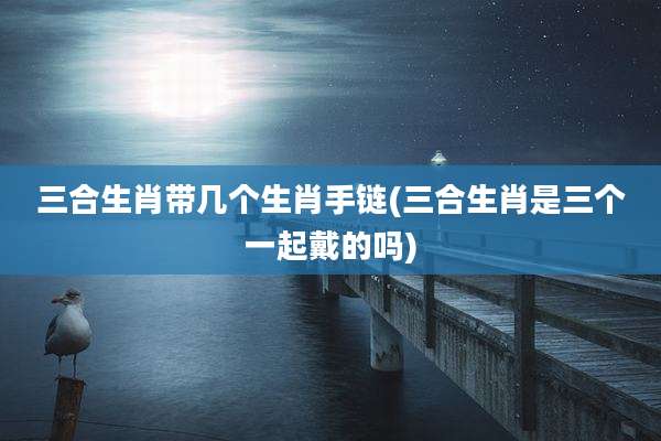 三合生肖带几个生肖手链(三合生肖是三个一起戴的吗)