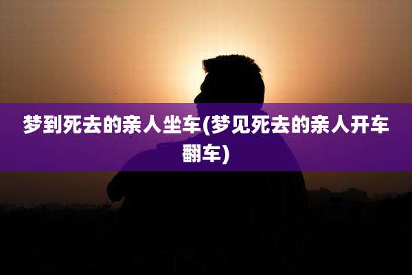 梦到死去的亲人坐车(梦见死去的亲人开车翻车)