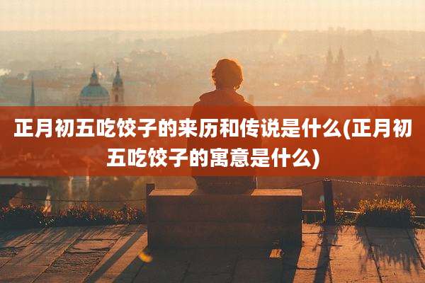 正月初五吃饺子的来历和传说是什么(正月初五吃饺子的寓意是什么)