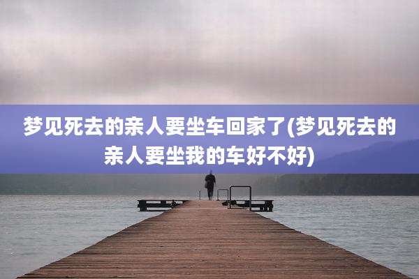 梦见死去的亲人要坐车回家了(梦见死去的亲人要坐我的车好不好)