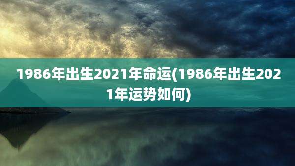 1986年出生2021年命运(1986年出生2021年运势如何)