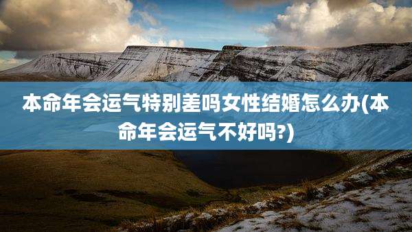 本命年会运气特别差吗女性结婚怎么办(本命年会运气不好吗?)
