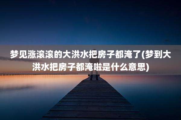 梦见涨滚滚的大洪水把房子都淹了(梦到大洪水把房子都淹啦是什么意思)