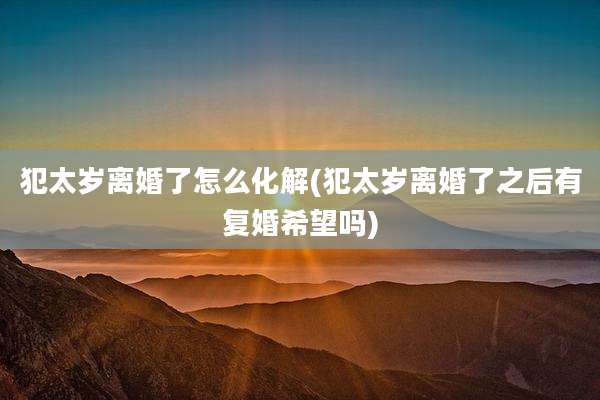 犯太岁离婚了怎么化解(犯太岁离婚了之后有复婚希望吗)